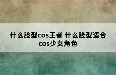 什么脸型cos王者 什么脸型适合cos少女角色